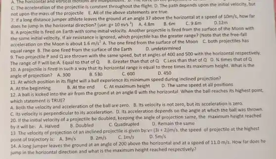 A. The horizontal and vertical motions are independent. B. me force on the proj come is
C. The acceleration of the projectile is constant throughout the flight. D. The path depends upon the initial velocity, but
not upon the mass of the projectile E All of the above statements are true.
7. If a long distance jumper athlete leaves the ground at an angle 37 above the horizontal at a speed of
A. 4.8m
does he jump in the horizontal direction? (use: g=10m/s^2
D.12m
B. 6m C. 9.6m
8. A projectile is fired on Earth with some initial velocity Another projectile is fired from the surface of the Moon with
the same initial velocity If air resistance is ignored, which projectile has the greater range? (Note that the free-fall
acceleration on the Moon is about 1.6m/s^2 A. The one fired from the surface of the Moon C. both projectiles has
equal range B. The one fired from the surface of the Earth
D. undetermined
9. Two projectile P and Q are thrown with the same speed but at angles of 400 and 500 with the horizontal respectively.
The range of P will be:A. Equal to that of Q
B. Greater than that of Q C.Less than that of Q D. 3/4 times that of Q
10. A projectile is fired in such a way that its horizontal range is equal to three times its maximum height . What is the
angle of projection ? A. 300	B. 530	C. 600	D. 450
11. At which position in its flight will a ball experience its minimum speed during inclined projection?
A. At the beginning
B. At the end
C. At maximum height
D. The same speed at all positions
12. A ball is kicked into the air from the ground at an angle Theta  with the horizontal When the ball reaches its highest point,
which statement is TRUE?
A. Both the velocity and acceleration of the ball are zero. B . Its velocity is not zero, but its acceleration is zero.
C. Its velocity is perpendicular to its acceleration. D. Its acceleration depends on the angle at which the ball was thrown.
20. If the initial velocity of a projectile be doubled, keeping the angle of projection same, the maximum height reached
by it will be :A. Halved
B. Doubled
C. Quadrupled
D. Remain the same
13. The velocity of projection of an inclined projectile is given b
y:v=(3i+2j)m/s the speed of projectile at the highest
point of trajectory is : A. 3m/s	B 2m/s	C 1m/s	D. 5m/s
14. A long jumper leaves the ground at an angle of 200 above the horizontal and at a speed of
11.0m/s How far does he
jump in the horizontal direction and what is the maximum height reached respectively?