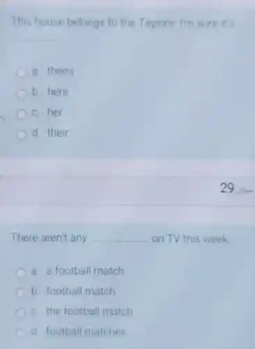 This house belongs to the Taylors. Im sure it's
__
a. theirs
b. hers
c. her
d. their
29.
There aren't any __ on TV this week
a a football match
b. football match
c. the football match
d football matches