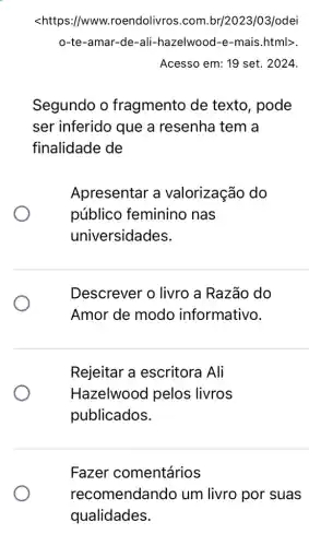 <https://www.roendolivros.com .br/2023/03/odei
o-te-amar-de-ali -hazelwood-e-mais .html>.
Acesso em: 19 set . 2024.
Segundo o fragmento de texto, pode
ser inferido que a resenha tem a
finalidade de
Apresentar a valorização do
público feminino nas
universidades.
Descrever o livro a Razão do
Amor de modo informativo.
Rejeitar a escritora Ali
Hazelwood pelos livros
publicados.
Fazer comentários
recomendando um livro por suas
qualidades.