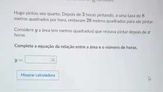 Hugo pintou seu quarto. Depois de 3 horas pintando, a uma taxa de 8
metros quadrados por hora, restavam 28 metros quadrados para ele pintar.
Considere ya área (em metros quadrados) que restava pintar depois dex
horas.
Complete a equação da relação entre a área e o número de horas.
y=(-x)/(+=)