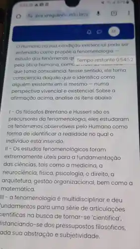 Humano na sua condição existencial pode ser
entendido como propôe a fenomenologia -
estudo dos fenômenos qu
Tempo restante 0:54:52
pela ótica humana ,comd
que toma consciência Nesse sentido ele toma
consciencia daquilo que o identifica como
alguém existente em si mesmo -numa
perspectiva vivencial e existencial Sobre a
afirmação acima analise os itens abaixo:
1-Os filósofos Brentano e Husserl são OS
precursores da fenomenologia,eles estudaram
os fenômenos observáveis pelo Humano como
forma de identificar a realidade no qual o
individuo está inserido.
II-OS estudos fenomenológicos foram
extremamente úteis para a fundamentação
das ciências , tais como a medicina, a
neurociência física psicologia, o direito,a
arquitetura , gestão organizacional bem como a
matemática.
III - a fenomenologia e multidisciplinar e deu
undamentos para uma série de articulações
ientificas na busca de tornar -se 'científica',
listanciando -se dos pressupostos filosóficos,
ada sua abstração e subjetividade.