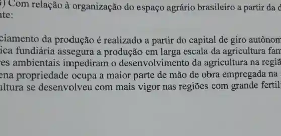 i) Com relação à organização do espaço agrário brasileiro a partir da d
te:
ciamento da produção é realizado a partir do capital de giro autônom
ica fundiária assegura a produção em larga escala da agricultura fam
es ambientais impediram o desenvolvimen to da agricultura na regiā
ena propriedade ocupa a maior parte de mão de obra empregada na
lltura se desenvolveu com mais vigor nas regiōes com grande fertil