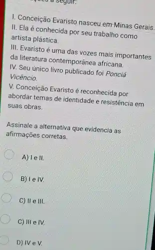 I. Conceição Evaristo nasceu em Minas Gerais.
II. Ela é conhecida por seu trabalho como
artista plástica.
III. Evaristo é uma das vozes mais importantes
da literatura contemporânea africana.
IV. Seu único livro publicado foi Ponciá
Vicêncio.
V. Conceição Evaristo é reconhecida por
abordar temas de identidade e resistência em
suas obras
Assinale a alternativa que evidencia as
afirmaçōes corretas.
A) vert eVert 
B) I e IV.
C) II e 111
C) III e IV.
D) IV e V.