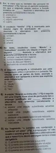 I) Em "6 claro que ou também nào pensava na
malvadeza" (1^circ 5) tem-se um periodo composto,
em que a segunda exerce a função
sintática de __ Assinale a alternativa que
preencha corretamente a lacuna.
a) predicativo
b) objeto direto
c) adjunto adnominal
d) sujeito
5) 0 vocábulo "familia" (1^circ 5) é acentuado pela
mesma regra de acentuação de __
Assinale a alternativa que preencha
corretamente a lacuna.
a) também.
b) único.
c) incrivel
d) própria.
6) No texto vocábulos como "Manéu" e
"malvadeza" revelam em relação à lingua, um
registro __ Assinale a alternativa que
preencha corretamente a lacuna.
a) informal, mas também regional.
b) formal e bastante objetivo
c) tipico do discurso literário
d) exclusivo do universo infantil.
7) 0 segundo parágrafo é introduzido por uma
comparação entre o carroceiro e o jumento . Na
relação entre as partes do texto, assinale a
alternativa que apresenta o termo que explicita
essa comparação.
a) "sem".
b) "opção"
"c) "Feito".
d) "seu".
8) A oração "Quando eu tinha oito," (1^circ & ) é seguida
por uma virgula. Esse sinal de pontuaçãc tem o
emprego justificado por __ . Assinale a
alternativa que preencha corretamente a
lacuna.
a) separar uma oração subordinada adverbial
anteposta
b) isolar uma oração subordinada adjetiva
explicativa.
c) destacar uma oração subordinada reduzida.
d) indicar uma oração subordinada apositiva
intercalada.
9) No fragmento "o jumento era condenado a
sustentar um peso" (2^circ g) , a preposição "a" não
recebe o acento grave Assinale a alternativa em
a reescritura dessa passagem torna a crase
obrigatória.
a)
era condenado a sua sina
b)
jumento era aquela situação
C)
umento era condenado a crueldades
d)
jumento era a uma violência