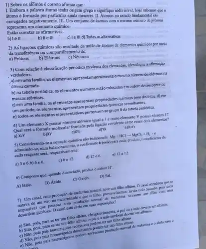 I. Embora a palavra átomo tenha origem grega e signifique indivisivel, hoje sabernos que
átomo é formado por particulas ainda menores. II. Atomos no estado fundamental sao
carregados negativamente. III. Um conjunto de átomos com o mesmo numero de prótons
representa um elemento químico:
Estão corretas as afirmativas:
a) le II
b) IIe III
c) Ie III d) Todas as alternativas
1) Sobre os átomos é correto afirmar que
2) As ligações químicas são resultado da união de átomos de elementos químicos por meio
da transferència ou compartihamento de:
a) Prótons
b)Elétrons
c) Nêutrons
3) Com relação à classificação periodica moderna dos elementos, identifique a afirmação
verdadeira:
a) emuma familia, os elementos apresentam geralmente o mesmo número de elétrons na
última camada.
b) na tabela periódica , os elementos quimicos estão colocados em ordem decrescente de
massas atômicas.
c) em uma familia os elementos apresentam propriedade.químicas bem distintas. d)em
um periodo, os elementos apresentam propriedables quimicars.emelihantes.
e) todos os elementos representativos pertencem ao grupo B da tabela periódica.
4) Um elemento X possui número atômico igual a 1 coutro elemento Y possui número 17.
Qual será a fórmula molecular formada pela ligação covalente entre esses dois elementos?
a) X2Y
b)XY
XY_(2)
d)YX
e X_(2)Y_(2)
5) Considerando-se a equação química não balanceada Mg+HClarrow MgCl_(2)+H_(2)-e
admitindo-se, mum balanceamenth, oconflicient 6 (seis) para cada produto, o coeficiente de
cada reagente seria, respectivamente.
a) 3e6.b) 6 e6
c) 6 e12.
d) 12e6
e) 12e12
6) Composto que, quando dissociado, produz o cátion
H^+
A) Base.
B) Ácido.
C) Oxido.
D) Sal
7) Um casal, com produção de melanina normal teve um filho albino O casal acreditou que se
de um erro na maternidade e que o filho,provavelmente, havia sido trocad,pois seria
impossivel que pesons compreticin normal de melanina tivessem um filho com essa
impossive genética. O casal está certo em suas suposiçoes?
a) Sim, pois, para se ter um filho albino obrigatoriamente, opai ou a mile devem set albinos.
b) Sim, pois, para se ter um filho albino,o pai e a mắc também devem ser albinos.
podem ter um filho albino.
d) Nào, pois pais homoritotis dominantes podern terum filhoothing
apresentar produção normal de melanina e o alelo para o