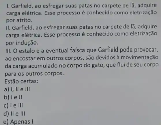 I. Garfield, ao esfregar suas patas no carpete de lã, adquire
carga elétrica Esse processo é conhecido como eletrização
por atrito.
II. Garfield, ao esfregar suas patas no carpete de lã, adquire
carga elétrica . Esse processo é conhecido como eletrização
por indução.
III. O estalo e a eventual faísca que Garfield pode provocar,
ao encostar em outros corpos , são devidos à movimentação
da carga acumulado no corpo do gato , que flui de seu corpo
para os outros corpos.
Estão certas:
a) 1,11 e 111
b) le ll
c) I e III
d) II e 111
e) Apenas I