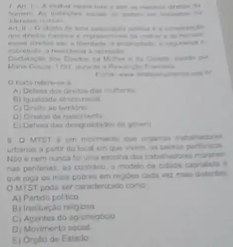 I An - A muther nasce fore direntos do
homem As distingtes socian no
interenen comm
Art. II -O objeta de loda assoningle police e a conserraplio
dos direition naturais impresentives da multier e do homem
liberdades, a proprintade
sobretudo, a resistencia h opresisio
Declaraçao dos Direction Cidedh excrito por
Marie Gouze, 1791, durante Francisca
of
texto refere-se a
A) Defesa dos diretos das mulheres
B) Igualdade étrico racial.
C) Direito ao territorio
D) Direitos de nascimento
E) Defesa das desigualdardes de genero
B.
MTST é um moviments Que organza trabahadores
urbanos a partir do local em que vivem os bairrus pentericas
Nào é nem nunca foi uma escolha dos trabalhadores morarum
nas periferias, so contrario,
a modelo de cidade capitalista e
que joga os mais pobres em regioes cada vez main distantas
OMTST pode ser caracterizado como
A) Partido pollico
B) Instituição religiosa
C) Agentes do agronegócio
D) Movimento social