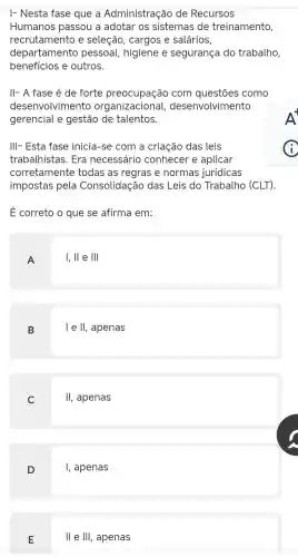 I- Nesta fase que a Administração de Recursos
Humanos passou a adotar os sistemas de treinamento,
recrutamento e seleção,cargos e salários
departamento pessoal higiene e segurança do trabalho,
benefícios e outros.
II- A fase é de forte preocupação com questōes como
desenvolvimento organizacional,desenvolvimento
gerencial e gestão de talentos.
III- Esta fase inicia-se com a criação das leis
trabalhistas . Era necessário conhecel e aplicar
corretamente todas as regras e normas jurídicas
impostas pela Consolidação das Leis do Trabalho (CLT)
E correto o que se afirma em:
A
I,II e Ill
B
lell , apenas
C
II , apenas
D
, apenas
E
ll e III , apenas