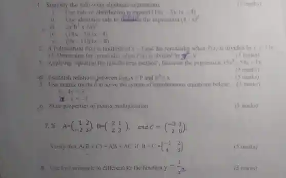 . I Simplify the following algebraie expressions
i. Usc rule of distribution lu expand (14x-5)(3x-4)
ii. Use identities rule to the expression (4cdot x)^2
2a^3b^7times 2ab^5
iv. (14x-5)(3x-4)
(9x-11)(3x+8)
2. A Polynomial (x) is multiple of x-3 and the remainder when P(x) is divided by x+3 is
Determine the remainder when P(x) is divided by x^a-9
is marks)
3 . Applying splitting the middle term method factorise the expression 35x^2-54x+16
(3)marks)
(5 marks)
4. Establish relations between log_(a)x=p and a^p=x
5. Use matrix method to solve the system of simultaneous equations below (5 marks)
x-4y=3
3x-y=-2
b. State properties of matrix multiplication
7. If A=(} 1&2 -2&3 )
Verify that A(B+C)=AB+AC ifB+C= ) -1&2 4&3 
8.Use first principle to differentiate the function y=(1)/(x^3)
(5 marks)
cs marks)