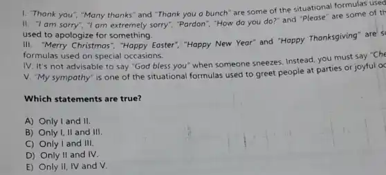 I. "Thank you", "Many thanks" and "Thank you a bunch" are some of the situational formulas used
II. "I am sorry", "I am extremely sorry", "Pardon", "How do you do?" and "Please "are some of th
used to apologize for something.
III. "Merry Christmas ","Happy Easter","Happy New Year" and "Happy Thanksgiving" are s
formulas used on special occasions.
IV. It's not advisable to say "God bless you" when someone sneezes. Instead, you must say "Che
V. "My sympathy" is one of the situational formulas used to greet people at parties or joyful oc
Which statements are true?
A) Only I and II.
B) Only I, II and III.
C) Only I and III
D) Only II and IV
E) Only II, IV and v.