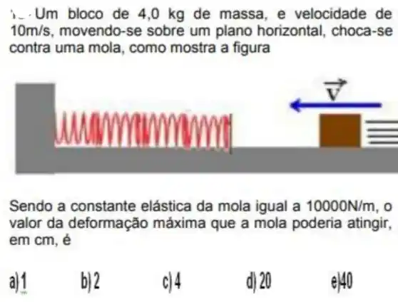 i. Um bloco de 4,0 kg de massa e velocidade de
10m/s movendo-se sobre um plano horizontal, choca -se
contra uma mola , como mostra a figura
square 
Sendo a constante elástica da mola igual a 10000N/m . 0
valor da deformação máxima que a mola poderia atingir,
em cm, é
b) 2
c) 4
d) 20