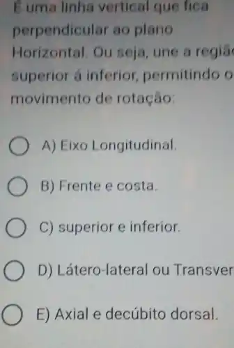 I uma linha vertical que fica
perpendicula ao plano
Horizontal. Ou seja, une a regia
superior á inferior permitindo o
movimento de rotação:
A) Eixo Longitudinal.
B) Frente e costa.
C) superior e inferior.
D) L átero-lateral ou Transver
E) Axial e decúbito dorsal.