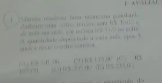 I"AVAI
1) Marcos resolveu fazel cconomia guardando
dinheiro num cofre iniciou com
R 30,00 c.
de més em mes,ele coloen RS5,00 no cofre
A quantidude depositada it cuda mes upos 3
anos e meio o colre contera
(A) R 141,00
(B) R 175,00 (C)
105,00
(D) R 205,00 (B) R 235,00