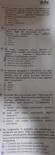 ibfc
4) Em 6 claro que ou também não pensav a na
malvadeza" (1^circ g) , tem-se um periodo composto,
em que a segunda exerce a função
preencha de __ Assinale a alternativa que sintática de
predicativo.
nte a lacuna.
b objeto direto.
c) adjunto adnominal.
d)sujeito.
5) 0 vocábulo "familia" (1^circ g) acentuado pela
mesma regra de acentuação de __
Assinale a alternativa que preencha
corretamente a lacuna.
a)também.
b) único.
c) incrivel
d) própria.
6) No vocábulos como "Manéu" e
registro
"malvadeza " revelam , em relação à língua , um
preencha
__ . Assinale a alternativa que
corretamente a lacuna.
(2) informal , mas regional.
(B) formal e bastante objetivo.
c) típico do discurso literário.
d) exclusivo do universo infantil.
7) 0 parágrafo é introduzido por uma
comparação entre o carroceirc e o jumento . Na
relação entre as partes do texto , assinale a
alternative a que apresenta o termo que explicita
essa comparação.
a) "sem".
b) "opção".
c) "Feito".
d) "seu".
8) A oração "Quando eu tinha oito," (19)é seguida
emprego justificado por __ Assinale a
por uma virgula Esse sinal de pontuação tem o
alternativa que preencha corretamente a
lacuna.
a) separar uma oração subordinada adverbial
anteposta.
(b) isolar uma oração subordinada adjetiva
explicativa.
C)destacar uma oração subordinada reduzida.
d) indicar uma oração subordinada apositiva
intercalada.
) No fragmento jumento , era condenado a
sustentar um peso" (2^circ S) . a preposição "a" não
recebe o acento grave . Assinale a alternativa em
que a reescritura dessa passagem torna a crase
obrigatória.
a) jumento era condenado a sua sina.
jumento era condenado aquela situação:
C) jumento era condenado a crueldades.
jumento era condenado a uma violência.