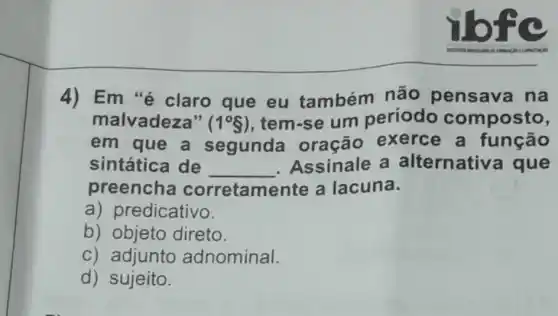 ibfc
4) Em "é claro que eu também não pensava na
malvadeza" (1^circ S) , tem-se um periodo composto,
em que a segunda oração exerce a função
sintática de __ Assinale a alternativa que
preencha corretamente a lacuna.
a) predicativo.
b) objeto direto.
c) adjunto adnominal.
d) sujeito.