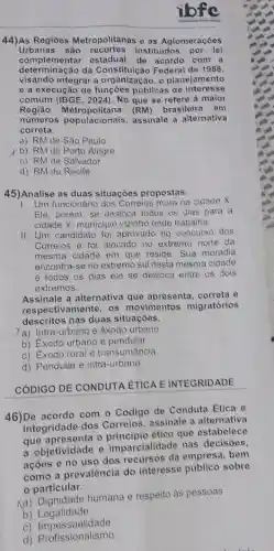 ibfe
44)As Regiōes Metropolitanas e as Aglomeraçōes
Urbanas são recortes instituidos por lei
determinação da Constituição Federal de 1988
complementar acordo com a
ngào da Construction For planejamento
e a execução de públicas de interesse
comum (IBGE, 2024). No que se refere a maior
Regiāo (RM) brasileira em
números populacionais assinale a alternativa
correta.
a) RM de São Paulo
yb) RM de Porto Alegre
c) RM de Salvador
d) RM do Recife
45)Analise as duas situações propostas.
1. Um funcionário dos Correios mora na cidade x
Ele, porém, se desloca todos os dias para a
cidade Y, municipio vizinho onde trabalha.
II. Um candidato fol aprovado no concurso dos
Correios e foi alocad no extremo norte da
mesma cidade em que reside. Sua moradia
encontra-se no extremo sul desta mesma cidade
e todos os dias ele se desloca entre os dois
extremos.
Assinale a alternativa que apresenta, correta e
respectivamente, os movimentos migratórios
descritos nas duas situacoes.
a) Intra-urbano e êxodo urbano
b) Exodo urbano e pendular
c) Exodo rural e transumância
d) Pendular e intra-urbano
CÓDIGO DE CONDUTA ÉTICA E INTEGRIDADE
46)De acordo com o Código de Condut?Etica e
Integridade dos Correios, assinale a alternativa
que apresenta o etico que estabelece
a objetividade e imparcialidade nas decisóes.
ações e no uso dos recursos da empresa, bem
como a prevalência do interesse público sobre
particular.
Ka) Dignidade humana e respeito as pessoas
b) Legalidade
C)Impessoalidade
d) Profissionalismo