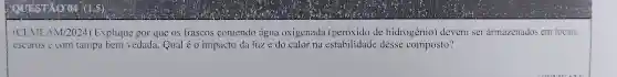 ICEME AM/2024)Explique por que os frascos concendo água oxigenada de hidrogênio)devem ser armazenados em locais
escuros e com tampa bem vedada . Qual é 0 impacto da luze do calor na estabilidade desse composto?