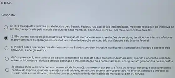 ICMS
Resposta:
a) Terá as alíquotas minimas estabelecidas pelo Senado Federal, nas operaçóes interestaduals mediante resoluçáo de iniciativa de
um terço e aprovada pela maioria absoluta de seus membros devendo o CONFAZ, por melo de convénio, fixá-las.
C b) Nảo poderá, nas operações relativas a circulação de mercadorias e nas prestações de serviços, ter aliquotas internas inferiores
as previstas para as Interestadualis, salvo deliberação em contraric dos Estados e do Distrito Federal.
c) Incidird sobre operaçóes que destinem a outros Estados petroleo, inclusive lubrificantes combustiveis liquidos e gasosos dele
derivados, e energia elétrica.
d) Compreenderá, em sua base de cálculo, o montante do imposto sobre Industrializados, quando a operação realizada
entre contribuintes e relativa a produto destinado a industrializaçáo ou a comercialização, configure fato gerador dos dois impostos.
e) Incidirá sobre a entrada de bem ou mercadoria importatios do exterior por pessoa fisica ou juridica, desde que seja contribuinte
habitual do imposto, qualquer que seja a sua finalidade, assim como sobre o serviço prestado no exterior, cabendo o imposto ao
Estado onde estiver situado o domicillo ou o estabelecimento do destinatário da mercadoria bem ou serviço.