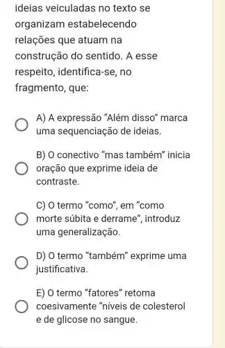 ideias veiculadas no texto se
organizam estabelecendo
relações que atuam na
construção do sentido. A esse
respeito , identifica-se, no
fragmento, que:
A) A expressão "Além disso''marca
uma sequenciação de ideias.
B) O conectivo "mas também''inicia
oração que exprime ideia de
contraste.
C) 0 termo "como", em "como
morte súbita e derrame ", introduz
uma generalização.
D) 0 termo "também'exprime uma
justificativa.
E) O termo "fatores "retoma
coesivamente "niveis de colesterol