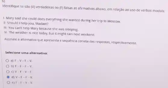 Identifique se são (V)verdadeiras ou (F) falsas as afirmativas abaixo, em relação ao uso de verbos modais:
I- Mary said she could does everything she wanted during her trip to Moscow.
II-Should I help you, Madam?
III-You can't help Mary because she was sleeping.
IV. The weather is nice today, but it might rain next weekend.
Assinale a alternativa que apresenta a sequência correta das respostas respectivamente.
Selecione uma alternativa:
a) F-V -F-V.
b) F-F -F-V.
C) V-F -V-F
d) V-F -F-V
e) F F-V -