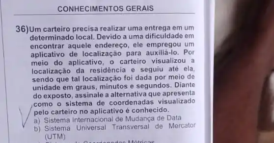 IECIMENTOS GERAIS
36)Um carteiro precisa realizar uma entrega em um
determinado local. Devido a uma dificuldade em
encontrar aquele endereço , ele empregou um
aplicativo de localização para auxiliá-lo. Por
meio do aplicativo, o carteiro visualizou a
localização da residência e seguiu até ela
sendo que tal localização foi dada por meio de
unidade em graus, minutos e segundos. Diante
do exposto, assinale a alternativa que apresenta
,como o sistema de coordenadas visualizado
pelo carteiro no aplicativo é conhecido.
a) Sistema Internacional de Mudança de Data
b) Sistema Universal Transversal de Mercator
(UTM)