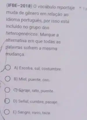 (IFBE-2018) 0 vocábulo reportaje
muda de gênero em relação ao
idioma portugués, por isso está
incluido no grupo dos
heterogenéricos. Marque a
alternativa em que todas as
plalavras sofrem a mesma
mudança.
A) Escoba, sal, costumbre.
B) Miel, puente, oso.
C) Garaje, rato, puente.
D) Señal, cumbre, pasaje.
E) Sangre, vaso, taza.