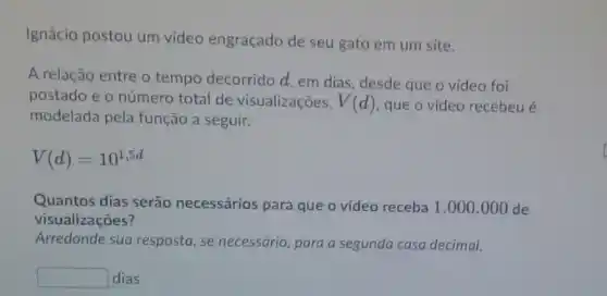 Ignácio postou um video engraçado de seu gato em um site.
A relação entre o tempo decorrido d, em dias, desde que o vídeo foi
postado e o número total de visualizações, V(d) que o vídeo recebeu é
modelada pela função a seguir.
V(d)=10^1,5d
Quantos dias serão necessários para que o vídeo receba 1.000.000d
visualizações?
Arredonde sua resposta, se necessário, para a segunda casa decimal.
square  dias