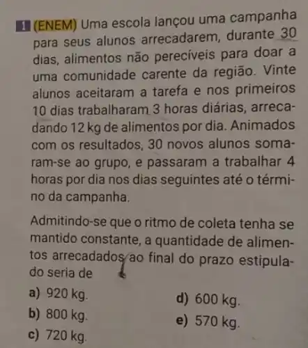 II (ENEM) Uma escola lançou uma campanha
para seus alunos arrecadarem, durante 30
dias, alimentos não pereciveis para doar a
uma comunidade carente da região . Vinte
alunos aceitaram a tarefa e nos primeiros
10 dias trabalharam 3 horas diárias, arreca-
dando 12 kg de alimentos por dia .Animados
com os resultados, 30 novos alunos soma-
ram-se ao grupo, e passaram a trabalhar 4
horas por dia nos dias seguintes até o térmi-
no da campanha.
Admitindo-se que o ritmo de coleta tenha se
mantido constante, a quantidade de alimen-
tos arrecadados/áo final do prazo estipula-
do seria de
a) 920 kg.
d) 600 kg.
b) 800 kg.
c) 720 kg.
e) 570 kg.