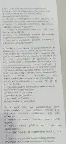 ii. Oconceito de desenvolvimento sustentável foi
forjado por melo discussões globais Qual
alternativa methor descreve as intençoes do
desenvolvimento sustentável?
A) Atender as necessidades atuais e possibilitar a
preservação dos recursos para as futuras.
B) Promover a utilização indiscriminada dos recursos
ambientais pela global.
C) Fomentar a desigualdade social nas regióes mais
desmatadas do planeta.
D) Auxiliar na preservação somente das reservas
indigenas presentes no norte brasileiro.
E) Incentivar o crescimento industrial por meio da
utilização de combustiveis fósseis.
9. Atualmente, em virtude do comprometimento da
vida no planeta cresceu o debate, a nivel internacional
sobre as questoes ambientais mundias . É cada vez mais
comum o estudo sobre os impactos ambientais para
que haja conscientização da população e de
governantes sobre a necessidade de se praticar um
__ que promova o
desenvolvimento econômico sem comprometer o meio
ambiente e a oferta de recursos naturais para o futuro.
SILVA, Thamires Olimpia, "Oque é impacto ambiental?";
Brasil	Escola.	Disponivel	em:
https://brasilescola uol.com.br/o que-e/geografia/o-
que-e-impacto -ambiental.htm Acesso em 18 de
fevereiro de 2021.
termo que completa corretamente o texto acima é:
A) estudo de impacto ambiental.
B) desenvolvimento econômico.
C) crescimento demográfico.
D) aumentos das florestas.
E) desenvolvimento sustentável.
10.A partir dos seus conhecimentos sobre
sustentabilidade e meio ambiente , assinale qual
alternativa apresenta corretamente uma ação
sustentável.
A) Separar os resíduos domésticos para a coleta
seletiva.
B) Utilizar sacolas plásticas nas compras do
supermercado.
C) Despejar resíduos de esgotamento doméstico nos
rios.
D) Limpar os passeios públicos com água corrente.
E) Comprar produtos excessivamente embalados.