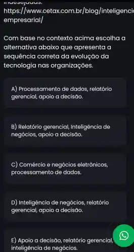 II oguuus
https://www.cetax .com.br/blo /inteligenci
empresarial
Com base no contexto acima escolha a
alternativa abaixo que apresenta a
sequência I correta da evolução da
tecnologia nas organizações.
A) Processamento de dados , relatório
gerencial, apoio a decisão.
B) Relatório gerencial Inteligência de
negócios, apoio a decisão.
C) Comércio e negócios eletrônicos
processamento de dados.
D) Inteligência de negócios, relatório
gerencial, apoio a decisāo.
E) Apoio a decisāo, relatório gerencial,
inteligência de negócios.