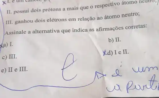 II. possui dois prótons a mais que o respectivo átomo neuuo;
III. ganhou dois elétrons em relação ao átomo neutro;
Assinale a alternativa que indica as afirmações corretas:
a) I.
b) II
c) III
(d) I e II
e) II e III