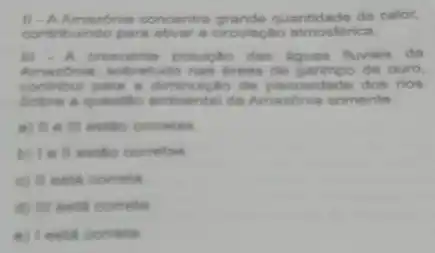 II-AAmazonia concentra quantidade de calor,
contribuindo para ativar a circulação atmosférica.
III - A crescente poluictio das aguas fluviais da
Amazbnia, sobretudo nas dreas de garimpo de ouro,
contribul para a de piscosida de dos rios.
Sobre a questio ambiental da Amazonia somente:
a) II e Ill estǎo correlas
b) I e II estio correlas
c) II esta correta
d) III esta correla
E I esta correta