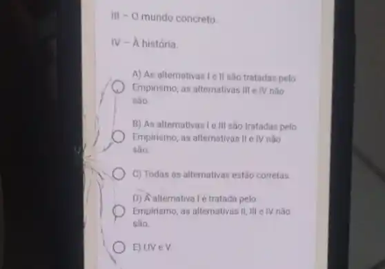 III - 0 mundo concreto.
IV - A história.
A) As alternativas Ie II são tratadas pelo
Empirismo, as alternativas III e IV não
são.
B) As alternativas Ie III são tratadas pelo
Empirismo, as alternativas II IV não
são.
C) Todas as alternativas estão corretas.
D) Aalternativalé tratada pelo
Empirismo, as alternativas II III e IV não
são.
E) I,IV e V.