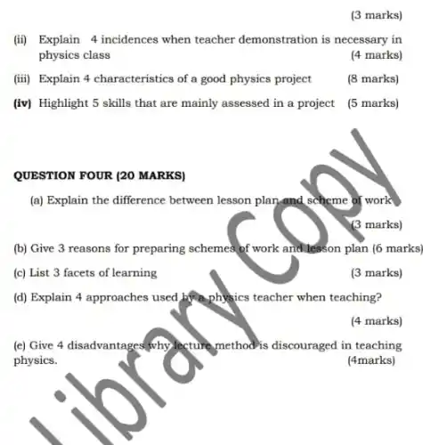 (iii) Explain 4 characteristics of a good physics project
(iv) Highlight 5 skills that are mainly assessed in a project
QUESTION FOUR (20 MARKS)
(3 marks)
(ii) Explain 4 incidences when teacher demonstration is necessary in
physics class
(4 marks)
(8 marks)
(5 marks)
(a) Explain the difference between lesson plan,and scheme of work
(3 marks)
(b) Give 3 reasons for preparing schemes of work and lesson plan (6 marks)
(c) List 3 facets of learning
(d) Explain 4 approaches used by physics teacher when teaching?
(4 marks)
(e) Give 4 disadvantages why lecture method is discouraged in teaching
physics.
(4marks)
(3 marks)