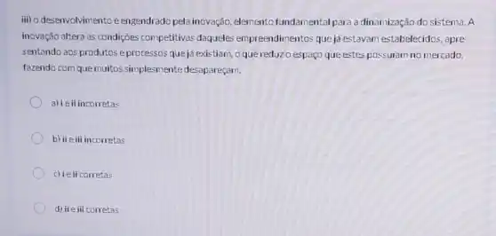 iii) o desenvolvimentoé engendrado pela inovação , elemento fundamental para a dinamização do sistema . A
inovação altera as condições competitivas daqueles empreendimentos que ja estavam estabelecidos, apre-
sentando aos produtose processos que já existiam, o que reduzo espaço que estes possuiam no mercado,
fazendo com que muitos simplesmente desapareçam.
a) ieii incorretas
b) iie iii incorretas
c) ieii corretas
d) iie iii corretas