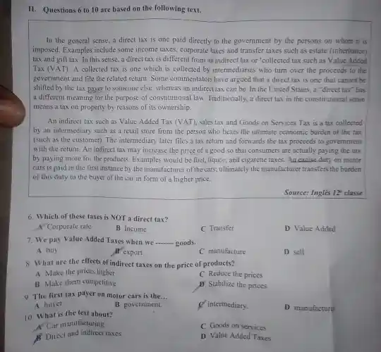 III - Questions 6 to 10 are based on the following text.
In the general sense,a direct tax is one paid directly to the government by the persons on whom it is
imposed . Examples include some income taxes , corporate taxes and transfer taxes such as estate (inheritance)
tax and gift tax .In this sense,a direct tax is different from an indirect tax or 'collected tax such as Value Added
Tax (V AT). A collected tax is one which is collected by intermediaries who turn over the proceeds to the
government and file the related return .Some commentators have argued that a direct tax is one that cannot be
shifted by the tax payer to someone else . whereas an indirect tax can be. In the United States.a "direct tax"has
a different meaning for the purpose of constitutional law .Traditionally a direct taxin the constitutional sense
means a tax on property by reasons of its ownership.
An indirect tax such as Value Added Tax (VAT)sales tax and Goods on Services Tax is a tax collected
by an intermediary such as a retail store from the person who bears the ultimate economic burden of the tax
(such as the customer). The intermediary later files a tax return and forwards the tax proceeds to government
with the return . An indirect tax may increase the price of a good so that consumers are actually paying the tax
by paying more for the products.Examples would be fuel.liquor,and cigarette taxes.An excise duty on motor
cars is paid in the first instance by the manufacturer of the cars ; ultimately the manufacturer transfers the burden
of this duty to the buyer of the car in form of a higher price.
Source:Ingles 12^a classe
6.Which of these taxes is NOT a direct tax?
A Corporate rate
B Income
C Transfer
D Value Added
7.We pay Value Added Taxes when we goods.
A buy
B export
C manufacture
D sell
8. What are the effects of indirect taxes on the price of products?
Make the prices higher
C Reduce the prices
B Make them competitive
D Stabilize the prices
9.The first tax payer on motor cars is the __
A buyer.
B government.
intermediary.
10 .What is the text about?
D manufacturer.
A. Car manufacturing
C Goods on services
Direct and indirect taxes
D Value Added Taxes