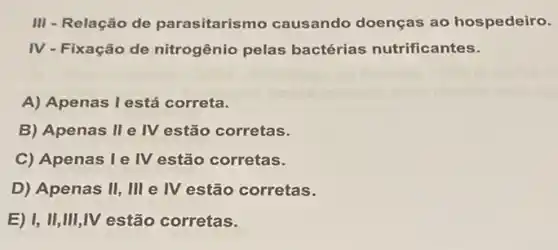 III - Relação de parasitarismo causando doenças ao hospedeiro.
IV - Fixação de nitrogênio pelas bactérias nutrificantes.
A) Apenas I está correta.
B) Apenas II e IV estão corretas.
C) Apenas le IV estão corretas.
D) Apenas II, III e IV estão corretas.
E) I, II,III ,IV estão corretas.