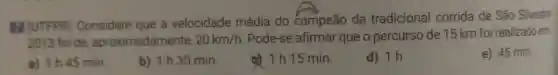 III (UTFPR)Considere que a velocidade média do campeão da tradicional corrida de São Silvestre
2013 foi de aproximadamente, 20km/h. Pode-se afirmar que o percurso de 15 km foi realizado em
e) 45 min.
a) 1h45 min.
b) 1h30 min.
d) 1 h 15 min.
d) 1h.