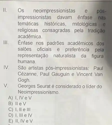 II.
Os neoimpressionis pós-
impressionistas davam ênfase nas
temáticas históricas mitológicas e
religiosas consagradas pela tradição
acadêmica.
III.
Enfase nos padrões acadêmicos dos
salões oficiais e preferência pela
representação naturalista da figura
humana.
IV.
São artistas pós -impressionistas: Paul
Cézanne, Paul Gauguin e Vincent Van
Gogh.
V.
Georges Seurat é considerado o líder do
Neoimpressionismo.
A) I, IV e V
B) II ev
C) 1,11 e III
D) I, III e IV
E) II, IV ev