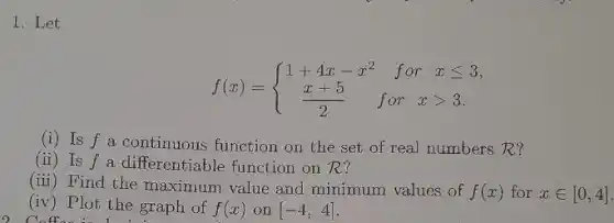 I.Let
f(x)= ) 1+4x-x^2&forxleqslant 3 (x+5)/(2)&forxgt 3 
(i) Is f a continuous function on the set of real numbers R?
(ii) Is f a differentiable function on R?
(iii) Find the maximum value and minimum values of
f(x) for xin [0,4]
(iv) Plot the graph of f(x) on [-4,4]