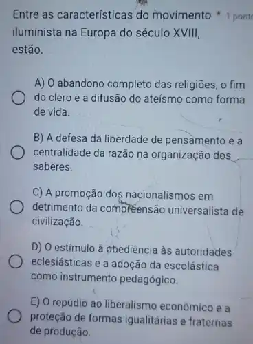 iluminista na Europa do século XVIII,
estão.
A) O abandono completo das religiōes, o fim
do clero e a difusão do ateísmo como forma
de vida.
B) A defesa da liberdade de pensamento e a
centralidade da razão na organização dos
saberes.
C) A promoção dos nacionalismos em
detrimento da compreensão universalista de
civilização.
D) O estímulo à obediência às autoridades
eclesiásticas e a adoção da escolástica
como instrumento pedagógico.
Entre as características do movimento 1 pont
E) O repúdio ao liberalismo econômico e a
proteção de formas igualitárias e fraternas
de produção.