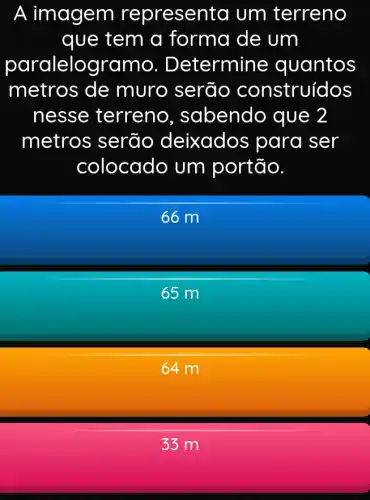 A im agem representa um terreno
que tem a forma de um
paralelo gramo . Determine quantos
metros de muro serão construídos
nesse terreno , sabendo , que 2
metros serão deixados para ser
colocado um portão.
66 m
65 m
64 m
33 m