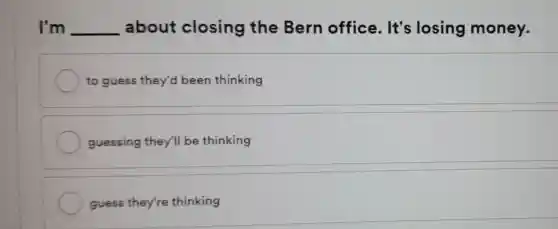 I'm __ about closing the Bern office . It's losing money.
to guess they'd been thinking
guessing they'll be thinking
guess they're thinking