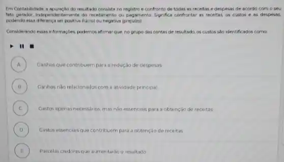 I'm Contabilidade, a apuração do resultado consiste no registro e confronto de todas as receitas e despesas de acordo com o seu
fato gerador, Independentemente do recebimento cu pagamento. Significa confrontar as receitas, os custos e as despesas,
podendo essa diferenca ser positive (lucro) ou negative (prejutzo)
Considerando essasi informaç;bes, podemos afirmar que, no grupo das contas de resultado os custos sho identificados coma
II
A )
Canhos que contribuem para a redução de desposas
B )
Ganhos nào relacionados com a atividade principal.
C Gastos apenas necessarios, mas nào essenciais para a obtenção de receitas. (c)
D )
Castos essencials que contribuem para a obtenção de receitas
E
.