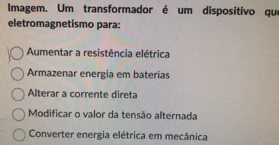 Imagem.Um transformador é um dispositivo que
eletromagnetismo para:
Aumentar a resistência elétrica
Armazenar energia em baterias
Alterar a corrente direta
Modificar o valor da tensão alternada
Converter energia elétrica em mecânica