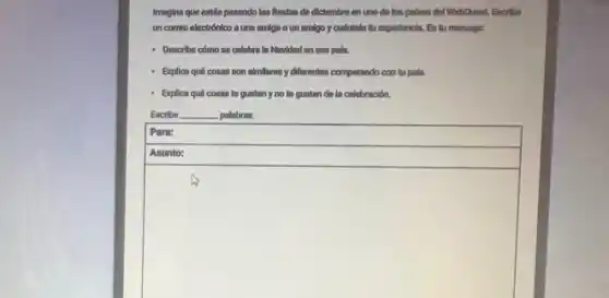 Imagina que estás pasando las flestos de diclembre en uno de los palses del Webquest. Escribe
un comeo electrónico a une omiga oun amigo y cuéntale tu experlencia. En tu mensajer.
- Describe cómo se celebra la Navidad en ese polis.
- Explica qué cosas son almilteres y differentes comparando con tu pala.
Explice qué cosas te guston y no to gustan do la celebración.
Escribe __ polabras.
square 
preparation
square 
hundred
square