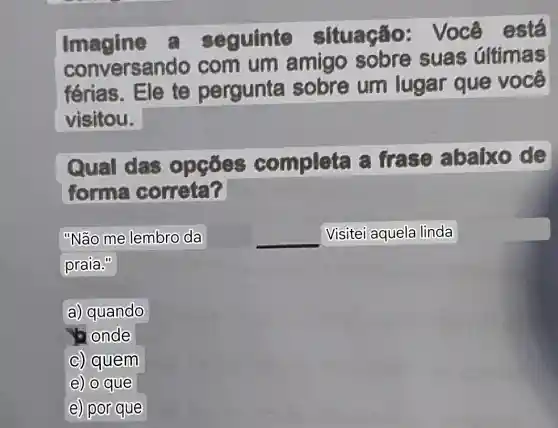 Imagine equinte situação : Você
conversando com um amigo sobre suas Gltimas
férias. Ele te pergunta sobre um lugar que você
visitou.
Qual das ompleta a frase abalxo de
forma correta?
"Não me lembro da	__ Visitei aquela linda
praia."
a) quando
onde
c) quem
e) o que
e) por que