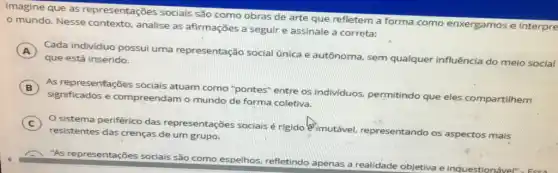 Imagine que as representações sociais são como obras de arte que refletem a forma como enxergamos e interpre
mundo. Nesse analise as afirmações a seguir e assinale a correta:
A Cada individuo possui uma representação social única e autônoma, sem qualquer influência do meio social
que está inserido.
B )
significados e compreendam o mundo de forma coletiva.
As representações sociais atuam como "pontes"entre os individuos.permitindo que eles compartilhem
C
sistema periférico das representações sociais é rigido @ imutável.representando os aspectos mais
resistentes das crenças de um grupo.
"As representações sociais são como espelhos refletindo apenas a realidade objetiva e inq Jestionável"