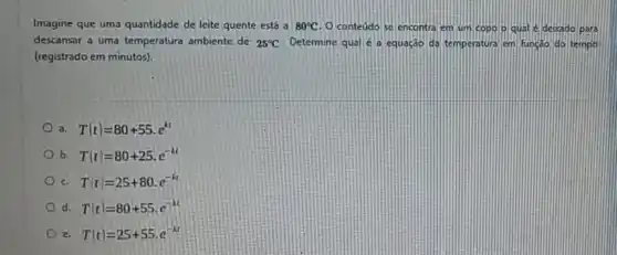 Imagine que uma quantidade de leite quente está a 80^circ C O conteudo se encontra em um copolo qual e depado para
descansar a uma temperatura ambiente de 25^circ C Determine qual é a equação da temperatura em funçáo do tempo
(registrado em minutos).
a T(t)=80+55cdot e^kt
b T(t)=80+25cdot e^-kt
c. T(t)=25+80cdot e^-kt
d T'(t)=80+55cdot e^-kt
e T(t)=25+55cdot e^-kt