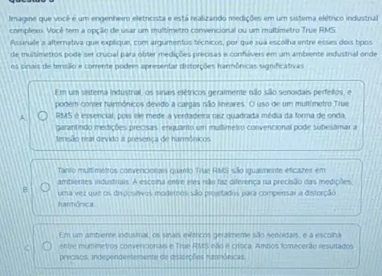 Imagine que vocé é um engenheiro eletricista e está realizando medições em um sistema elétrico industrial
complexo. Você tem a opção de usar um multimetro convencional ou um multimetro True RMS.
Assinale a alternativa que explique, com argumentos técnicos por que sua escolha entre esses dois tipos
de multimetros pode ser crucial para obter mediçoes precisas e confiaveis em um ambiente industrial onde
os sinais de tensǎo e corrente podem apresentar distorçoes harmonicas significativas
Em um sistema Industrial os sinais eletricos geralmente não são senoidais perfeitos e
podem conter harmonicos devido a cargas não lineares O uso de um multimetro True
A	RMS é essencial, pois ele mede a verdadeira raiz quadrada média da forma de,onda,
garantindo mediçoes precisas enquanto um multimetro convencional pode subestimar a
tensao real devido a presenca de harmônicos
Tanto multimetros convencionals quanto True RMS sao Igualmente eficazes em
ambientes industrials. Aescona entre eles nào faz diferença na precisão das medicoes.
B
uma vezque os dispositivos modernos sao projetados para compensar a distorção
harmónica.
Em um ambiente industrial os sinals eletrions geralmente sao senoidais, e a escolha
entre multimetros convenoonase True RMS nào e critica, Ambos fomecerdo resultados
precisos, independentemente de distorcoes harmonicas